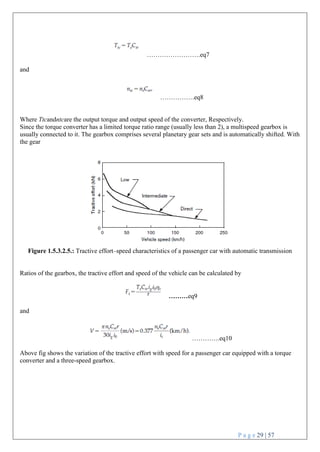 P a g e 29 | 57
…………………….eq7
and
…………….eq8
Where Ttcandntcare the output torque and output speed of the converter, Respectively.
Since the torque converter has a limited torque ratio range (usually less than 2), a multispeed gearbox is
usually connected to it. The gearbox comprises several planetary gear sets and is automatically shifted. With
the gear
Figure 1.5.3.2.5.: Tractive effort–speed characteristics of a passenger car with automatic transmission
Ratios of the gearbox, the tractive effort and speed of the vehicle can be calculated by
………eq9
and
………….eq10
Above fig shows the variation of the tractive effort with speed for a passenger car equipped with a torque
converter and a three-speed gearbox.
 