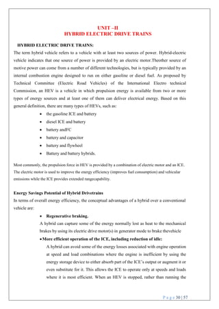 P a g e 30 | 57
UNIT –II
HYBRID ELECTRIC DRIVE TRAINS
HYBRID ELECTRIC DRIVE TRAINS:
The term hybrid vehicle refers to a vehicle with at least two sources of power. Hybrid-electric
vehicle indicates that one source of power is provided by an electric motor.Theother source of
motive power can come from a number of different technologies, but is typically provided by an
internal combustion engine designed to run on either gasoline or diesel fuel. As proposed by
Technical Committee (Electric Road Vehicles) of the International Electro technical
Commission, an HEV is a vehicle in which propulsion energy is available from two or more
types of energy sources and at least one of them can deliver electrical energy. Based on this
general definition, there are many types of HEVs, such as:
 the gasoline ICE and battery
 diesel ICE and battery
 battery andFC
 battery and capacitor
 battery and flywheel
 Battery and battery hybrids.
Most commonly, the propulsion force in HEV is provided by a combination of electric motor and an ICE.
The electric motor is used to improve the energy efficiency (improves fuel consumption) and vehicular
emissions while the ICE provides extended rangecapability.
Energy Savings Potential of Hybrid Drivetrains
In terms of overall energy efficiency, the conceptual advantages of a hybrid over a conventional
vehicle are:
 Regenerative braking.
A hybrid can capture some of the energy normally lost as heat to the mechanical
brakes by using its electric drive motor(s) in generator mode to brake thevehicle
More efficient operation of the ICE, including reduction of idle:
A hybrid can avoid some of the energy losses associated with engine operation
at speed and load combinations where the engine is inefficient by using the
energy storage device to either absorb part of the ICE’s output or augment it or
even substitute for it. This allows the ICE to operate only at speeds and loads
where it is most efficient. When an HEV is stopped, rather than running the
 
