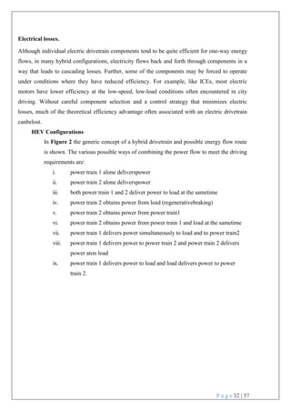 P a g e 32 | 57
Electrical losses.
Although individual electric drivetrain components tend to be quite efficient for one-way energy
flows, in many hybrid configurations, electricity flows back and forth through components in a
way that leads to cascading losses. Further, some of the components may be forced to operate
under conditions where they have reduced efficiency. For example, like ICEs, most electric
motors have lower efficiency at the low-speed, low-load conditions often encountered in city
driving. Without careful component selection and a control strategy that minimizes electric
losses, much of the theoretical efficiency advantage often associated with an electric drivetrain
canbelost.
HEV Configurations
In Figure 2 the generic concept of a hybrid drivetrain and possible energy flow route
is shown. The various possible ways of combining the power flow to meet the driving
requirements are:
i. power train 1 alone deliverspower
ii. power train 2 alone deliverspower
iii. both power train 1 and 2 deliver power to load at the sametime
iv. power train 2 obtains power from load (regenerativebraking)
v. power train 2 obtains power from power train1
vi. power train 2 obtains power from power train 1 and load at the sametime
vii. power train 1 delivers power simultaneously to load and to power train2
viii. power train 1 delivers power to power train 2 and power train 2 delivers
power aton load
ix. power train 1 delivers power to load and load delivers power to power
train 2.
 