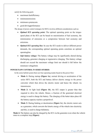 P a g e 37 | 57
satisfy the following goals:
 maximum fuelefficiency
 minimumemissions
 minimum systemcosts
 good drivingperformance
The design of power control strategies for HEVs involves different considerations such as:
 Optimal ICE operating point: The optimal operating point on the torque-
speed plane of the ICE can be based on maximization of fuel economy, the
minimization of emissions or a compromise between fuel economy and
emissions.
 Optimal ICE operating line: In case the ICE needs to deliver different power
demands, the corresponding optimal operating points constitute an optimal
operatingline.
 Safe battery voltage: The battery voltage may be significantly altered during
discharging, generator charging or regenerative charging. This battery voltage
should not exceed the maximum voltage limit nor should it fall below the
minimum voltagelimit.
POWER FLOW CONTROL IN SERIES HYBRID:
In the series hybrid system there are four operating modes based on the power flow:
 Mode 1: During startup (Figure 1a), normal driving or acceleration of the
series HEV, both the ICE and battery deliver electric energy to the power
converter which then drives the electric motor and hence the wheels via
transmission.
 Mode 2: At light load (Figure 1b), the ICE output is greater than that
required to drive the wheels. Hence, a fraction of the generated electrical
energy is used to charge the battery. The charging of the batter takes place till
the battery capacity reaches a properlevel.
 Mode 3: During braking or deceleration (Figure 1c), the electric motor acts
as a generator, which converts the kinetic energy of the wheels into electricity
and this, is used to charge thebattery.
Mode 4: The battery can also be charged by the ICE via the generator even when the vehicle
omes to a complete stop (Figure)
 