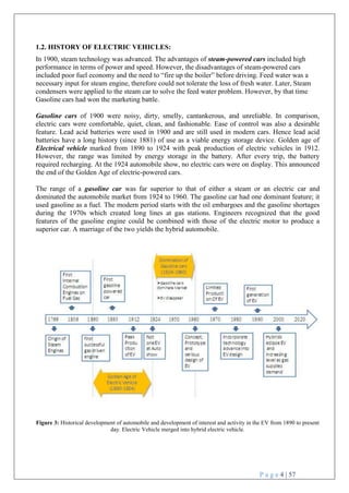 P a g e 4 | 57
1.2. HISTORY OF ELECTRIC VEHICLES:
In 1900, steam technology was advanced. The advantages of steam-powered cars included high
performance in terms of power and speed. However, the disadvantages of steam-powered cars
included poor fuel economy and the need to ―fire up the boiler‖ before driving. Feed water was a
necessary input for steam engine, therefore could not tolerate the loss of fresh water. Later, Steam
condensers were applied to the steam car to solve the feed water problem. However, by that time
Gasoline cars had won the marketing battle.
Gasoline cars of 1900 were noisy, dirty, smelly, cantankerous, and unreliable. In comparison,
electric cars were comfortable, quiet, clean, and fashionable. Ease of control was also a desirable
feature. Lead acid batteries were used in 1900 and are still used in modern cars. Hence lead acid
batteries have a long history (since 1881) of use as a viable energy storage device. Golden age of
Electrical vehicle marked from 1890 to 1924 with peak production of electric vehicles in 1912.
However, the range was limited by energy storage in the battery. After every trip, the battery
required recharging. At the 1924 automobile show, no electric cars were on display. This announced
the end of the Golden Age of electric-powered cars.
The range of a gasoline car was far superior to that of either a steam or an electric car and
dominated the automobile market from 1924 to 1960. The gasoline car had one dominant feature; it
used gasoline as a fuel. The modern period starts with the oil embargoes and the gasoline shortages
during the 1970s which created long lines at gas stations. Engineers recognized that the good
features of the gasoline engine could be combined with those of the electric motor to produce a
superior car. A marriage of the two yields the hybrid automobile.
Figure 3: Historical development of automobile and development of interest and activity in the EV from 1890 to present
day. Electric Vehicle merged into hybrid electric vehicle.
 