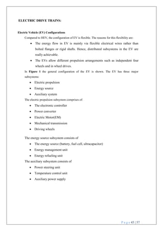 P a g e 45 | 57
ELECTRIC DRIVE TRAINS:
Electric Vehicle (EV) Configurations
Compared to HEV, the configuration of EV is flexible. The reasons for this flexibility are:
 The energy flow in EV is mainly via flexible electrical wires rather than
bolted flanges or rigid shafts. Hence, distributed subsystems in the EV are
really achievable.
 The EVs allow different propulsion arrangements such as independent four
wheels and in wheel drives.
In Figure 1 the general configuration of the EV is shown. The EV has three major
subsystems:
 Electric propulsion
 Energy source
 Auxiliary system
The electric propulsion subsystem comprises of:
 The electronic controller
 Power converter
 Electric Motor(EM)
 Mechanical transmission
 Driving wheels
The energy source subsystem consists of
 The energy source (battery, fuel cell, ultracapacitor)
 Energy management unit
 Energy refueling unit
The auxiliary subsystem consists of
 Power steering unit
 Temperature control unit
 Auxiliary power supply
 