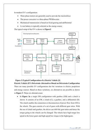 P a g e 47 | 57
Wheel
Mechanical
transmission
Brake
Accelerator
Steering
wheel
Auxiliarysubsystem
Energysource
subsystem
Battery Pack
Wheel
Electricpropulsionsubsystem
3-phase
AC motor
Temperature
control
unit
Energy
refueling
unit
Power
steering
unit
Auxiliary
Power
Supply
Energy
management
unit
3-phase
PWM
inverter
Electronic
controller
In modern EV’s configuration:
 Three phase motors are generally used to provide the tractionforce
 The power converter is a three-phase PWMinverter
 Mechanical transmission is based on fixed gearing and adifferential
 Li-ion battery is typically selected as the energy source
The typical setup of the EV is shown in Figure2.
Figure 2:Typical Configuration of a Electric Vehicle [1]
Electric Vehicle (EV) Drivetrain Alternatives Based on Drivetrain Configuration
There are many possible EV configurations due the variations in electric propulsion
and energy sources. Based on these variations, six alternatives are possible as shown
in Figure 3. These six alternativesare
 In Figure 3a a single EM configuration with gearbox (GB) and a clutch is
shown. It consists of an EM, a clutch (C), a gearbox, and a differential (D).
The clutch enables the connection or disconnection of power flow from EM to
the wheels. The gear consists of a set of gears with different gear ratios. With
the use of clutch and gearbox, the driver can shift the gear ratios and hence the
torque going to the wheels can be changed. The wheels have high torque low
speed in the lower gears and high-speed low torque in the highergears.
 
