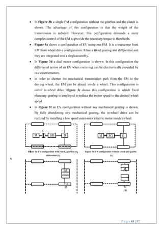 P a g e 48 | 57
C
D
GB
M M D
FG
 In Figure 3b a single EM configuration without the gearbox and the clutch is
shown. The advantage of this configuration is that the weight of the
transmission is reduced. However, this configuration demands a more
complex control of the EM to provide the necessary torque to thewheels.
 Figure 3c shows a configuration of EV using one EM. It is a transverse front
EM front wheel drive configuration. It has a fixed gearing and differential and
they are integrated into a singleassembly.
 In Figure 3d a dual motor configuration is shown. In this configuration the
differential action of an EV when cornering can be electronically provided by
two electricmotors.
 In order to shorten the mechanical transmission path from the EM to the
driving wheel, the EM can be placed inside a wheel. This configuration is
called in-wheel drive. Figure 3e shows this configuration in which fixed
planetary gearing is employed to reduce the motor speed to the desired wheel
speed.
 In Figure 3f an EV configuration without any mechanical gearing is shown.
By fully abandoning any mechanical gearing, the in-wheel drive can be
realized by installing a low speed outer-rotor electric motor inside awheel.

x
M
M
Figure 3a: EV configuration with clutch, gearbox an
differential [1]
d Figure 3b: EV configuration without clutch and gearbo
[1]
FG
FG
D M
FG
Figure 3c:EV configuration with clutch, gearboxand
differential [1]
Figure 3d:EV configuration with two EM [1]
 