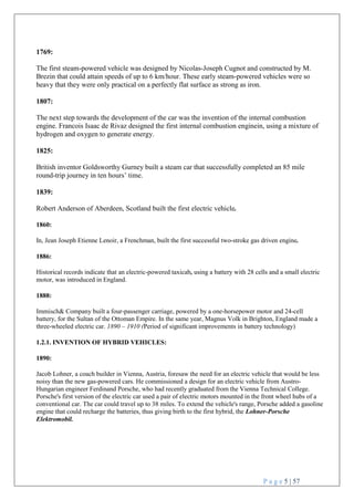 P a g e 5 | 57

1769:
The first steam-powered vehicle was designed by Nicolas-Joseph Cugnot and constructed by M.
Brezin that could attain speeds of up to 6 km/hour. These early steam-powered vehicles were so
heavy that they were only practical on a perfectly flat surface as strong as iron.
1807:
The next step towards the development of the car was the invention of the internal combustion
engine. Francois Isaac de Rivaz designed the first internal combustion enginein, using a mixture of
hydrogen and oxygen to generate energy.
1825:
British inventor Goldsworthy Gurney built a steam car that successfully completed an 85 mile
round-trip journey in ten hours’ time.
1839:
Robert Anderson of Aberdeen, Scotland built the first electric vehicle.
1860:
In, Jean Joseph Etienne Lenoir, a Frenchman, built the first successful two-stroke gas driven engine.
1886:
Historical records indicate that an electric-powered taxicab, using a battery with 28 cells and a small electric
motor, was introduced in England.
1888:
Immisch& Company built a four-passenger carriage, powered by a one-horsepower motor and 24-cell
battery, for the Sultan of the Ottoman Empire. In the same year, Magnus Volk in Brighton, England made a
three-wheeled electric car. 1890 – 1910 (Period of significant improvements in battery technology)
1.2.1. INVENTION OF HYBRID VEHICLES:
1890:
Jacob Lohner, a coach builder in Vienna, Austria, foresaw the need for an electric vehicle that would be less
noisy than the new gas-powered cars. He commissioned a design for an electric vehicle from Austro-
Hungarian engineer Ferdinand Porsche, who had recently graduated from the Vienna Technical College.
Porsche's first version of the electric car used a pair of electric motors mounted in the front wheel hubs of a
conventional car. The car could travel up to 38 miles. To extend the vehicle's range, Porsche added a gasoline
engine that could recharge the batteries, thus giving birth to the first hybrid, the Lohner-Porsche
Elektromobil.
 