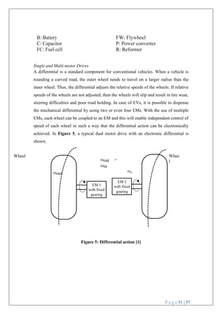P a g e 51 | 57
ωin
EM 2
with fixed
gearing
Single and Multi-motor Drives
A differential is a standard component for conventional vehicles. When a vehicle is
rounding a curved road, the outer wheel needs to travel on a larger radius than the
inner wheel. Thus, the differential adjusts the relative speeds of the wheels. If relative
speeds of the wheels are not adjusted, then the wheels will slip and result in tire wear,
steering difficulties and poor road holding. In case of EVs, it is possible to dispense
the mechanical differential by using two or even four EMs. With the use of multiple
EMs, each wheel can be coupled to an EM and this will enable independent control of
speed of each wheel in such a way that the differential action can be electronically
achieved. In Figure 5, a typical dual motor drive with an electronic differential is
shown.
Wheel
ωout
ωout >
ωin
Whee
l
Figure 5: Differential action [1]
EM 1
with fixed
gearing
 