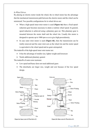 P a g e 52 | 57
In Wheel Drives
By placing an electric motor inside the wheel, the in wheel motor has the advantage
that the mechanical transmission path between the electric motor and the wheel can be
minimized. Two possible configurations for in wheel drives are:
 When a high-speed inner-rotor motor is used (Figure 6a) then a fixed speed-
reduction gear becomes necessary to attain a realistic wheel speed. In general,
speed reduction is achieved using a planetary gear set. This planetary gear is
mounted between the motor shaft and the wheel rim. Usually this motor is
designed to operate up to 1000 rpm so as to give high powerdensity.
 In case outer rotor motor is used (Figure 6b), then the transmission can be
totally removed and the outer rotor acts as the wheel rim and the motor speed
is equivalent to the wheel speed and no gears arerequired.
The tradeoffs of the high-speed inner rotor motor are:
 It has the advantage of smaller size, lighter weight and lowercost
 Needs additional planetary gearset
The tradeoffs of outer-rotor motorare
 Low speed and hence does not need additional gears
 The drawbacks are larger size, weight and cost because of the low speed
design.
 