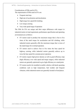 NPTEL – Electrical Engineering – Introduction to Hybrid and Electric Vehicles
Joint initiative of IITs and IISc – Funded by MHRD Page 53of 43
Considerations of EMs used in EVs
The requirements of EMs used in EVs are:
 Frequent start/stop
 High rate of acceleration and deceleration
 High torque low speed hill climbing
 Low torque cruising
 Very wide speed range of operation
The EMs for EVs are unique and their major differences with respect to
industrial motors in load requirement, performance specification and operating
environment are as follows:
 EV motors need to produce the maximum torque that is four to five
times of the rated torque for acceleration and hill climbing, while
industrial motors generally offer the maximum torque that is twice of
the rated torque for overload operation
 EV motors need to achieve four to five times the base speed for
highway cruising, while industrial motors generally achieve up to
twice the base speed for constant power operation
 EV motors require high power density as well as good efficiency map
(high efficiency over wide speed and torque ranges), while industrial
motors are generally optimized to give high efficiency at a rated point.
 EV motors need to be installed in mobile vehicles with harsh operating
conditions such as high temperature, bad weather and frequent
vibration, while industrial motors are generally located in fixed places.
 