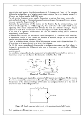 NPTEL – Electrical Engineering – Introduction to Hybrid and Electric Vehicles
Joint initiative of IITs and IISc – Funded by MHRD Page 55of 43
where α is the angle between the coil plane and magnetic field as shown in Figure 3.1. The magnetic
field may be produced by a set of windings or permanent magnets. The former is called wound-field
DC motor and the latteris called the PM DC motor.
The coil carrying the electric current is called thearmature. In practice, the armature consists of a
number of coils. In order to obtain continuous and maximum torque, slip rings and brushes are used
toconduct each coil at the position of α=0.
Practically, the performance of DC motors can be described by the armaturevoltage, back
electromotive force (EMF), and field flux.Typically, there are four types of wound-field DC motors,
depending onthe mutual interconnection between the field and armature windings. Theyare
separately excited, shunt excited, series excited, and compound excitedas shown in Figure 3.2.
In the case of a separately excited motor, the field and armature voltage can be controlled
independently of one another.
In a shunt motor, the field and armature are connected in parallel to a common source. Therefore,
an independent control of field current and armature or armature voltage can be achieved by
inserting a resistance into the appropriate circuit.
This is an inefficient method of control. The efficient method is to use power electronics-based DC–
DC converters in the appropriate circuit to replace the resistance.
The DC–DC converters can be actively controlled to produce proper armature and field voltage. In
the case of a series motor, the field current is the same as the armature current; therefore, field flux
is a function of
armature current.
In a cumulative compound motor, the magnetomotive force (mmf) of a series field is a function of
the armature current and is in thesame direction as the mmf of the shunt field.
Figure 3.2: Wound-field DC motors
The steady-state equivalent circuit of the armature of a DC motor is shownin Figure 3.3. The resistor
Ra is the resistance of the armature circuit. For separatelyexcited and shunt DC motors, it is equal to
the resistance of the armaturewindings; for the series and compound motors, it is the sum of
armatureand series field winding resistances.
Figure 3.3: Steady-state equivalent circuit of the armature circuit of a DC motor
Basic equations of a DC motor are
 