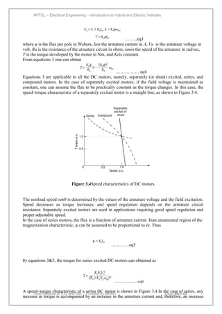 NPTEL – Electrical Engineering – Introduction to Hybrid and Electric Vehicles
Joint initiative of IITs and IISc – Funded by MHRD Page 56of 43
……...eq3
where φ is the flux per pole in Webers, Iais the armature current in A, Va is the armature voltage in
volt, Ra is the resistance of the armature circuit in ohms, ωmis the speed of the armature in rad/sec,
T is the torque developed by the motor in Nm, and Keis constant.
From equations 3 one can obtain
……………. eq4
Equations 3 are applicable to all the DC motors, namely, separately (or shunt) excited, series, and
compound motors. In the case of separately excited motors, if the field voltage is maintained as
constant, one can assume the flux to be practically constant as the torque changes. In this case, the
speed–torque characteristic of a separately excited motor is a straight line, as shown in Figure 3.4.
Figure 3.4Speed characteristics of DC motors
The nonload speed ωm0 is determined by the values of the armature voltage and the field excitation.
Speed decreases as torque increases, and speed regulation depends on the armature circuit
resistance. Separately excited motors are used in applications requiring good speed regulation and
proper adjustable speed.
In the case of series motors, the flux is a function of armature current. Inan unsaturated region of the
magnetization characteristic, φ can be assumed to be proportional to Ia. Thus
…………eq5
By equations 3&5, the torque for series excited DC motors can obtained as
……………….eq6
A speed–torque characteristic of a series DC motor is shown in Figure 3.4.In the case of series, any
increase in torque is accompanied by an increase in the armature current and, therefore, an increase
 