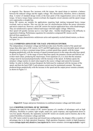 NPTEL – Electrical Engineering – Introduction to Hybrid and Electric Vehicles
Joint initiative of IITs and IISc – Funded by MHRD Page 57of 43
in magnetic flux. Because flux increases with the torque, the speed drops to maintain a balance
between the induced voltage and the supply voltage. The characteristic, therefore, shows a dramatic
drop. A motor of standard design works at the knee point of the magnetization curve at the rated
torque. At heavy torque (large current) overload, the magnetic circuit saturates and the speed–torque
curve approaches a straight line.
Series DC motors are suitable for applications requiring high starting torqueand heavy torque
overload, such as traction. This was just the case for electrictraction before the power electronics
and micro control era. However, series DC motors for traction application have some disadvantages.
They are notallowed to operate without load torque with full supply voltage. Otherwise,
their speed will quickly increase up to a very high value . Another disadvantage is the difficulty in
regenerative braking. Performance equations for cumulative compound DC motors can be
derived from equations (3).
The speed–torque characteristics arebetween series and separately excited (shunt) motors, as shown
in Figure 3.4.
3.1.2. COMBINED ARMATURE VOLTAGE AND FIELD CONTROL
The independence of armature voltage and field provides more flexible control of the speed and
torque than other types of DC motors. In EV and HEVapplications, the most desirable speed–torque
characteristic is to have a constant torque below a certain speed (base speed), with the torque
dropping parabolically with the increase of speed (constant power) in the range abovethe base speed,
as shown in Figure 6.7. In the range of lower than base speed, the armature current and field are set
at their rated values, producing the rated torque. From equations (3), it is clear that the armature
voltage must be increased proportionally with the increase of the speed. At thebase speed, the
armature voltage reaches its rated value (equal to the source voltage) and cannot be increased
further. In order to further increase thespeed, the field must be weakened with the increase of the
speed, and then the back EMF E and armature current must be maintained constant. The torque
produced drops parabolically with the increase in the speed and the output power remains constant,
as shown in Figure 3.5.
Figure3.5: Torque and power limitations in combined armature voltage and field control
3.1.3. CHOPPER CONTROL OF DC MOTORS
Choppers are used for the control of DC motors because of a number of advantages such as high
efficiency, flexibility in control, light weight, small size, quick response, and regeneration down to
very low speeds. Presently, the separately excited DC motors are usually used in traction, due to the
control flexibility of armature voltage and field.
For a DC motor control in open-loop and closed-loop configurations, the chopper offers a number of
advantages due to its high operation frequency. High operation frequency results in high-frequency
output voltage ripple and, therefore, less ripples in the motor armature current and a smaller region
 