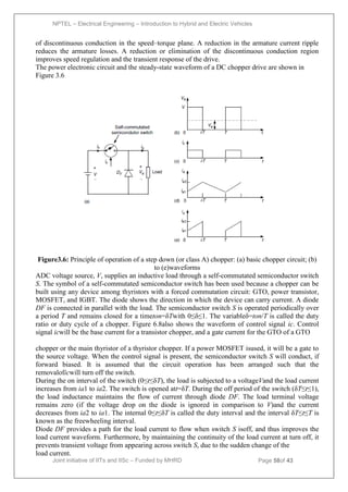 NPTEL – Electrical Engineering – Introduction to Hybrid and Electric Vehicles
Joint initiative of IITs and IISc – Funded by MHRD Page 58of 43
of discontinuous conduction in the speed–torque plane. A reduction in the armature current ripple
reduces the armature losses. A reduction or elimination of the discontinuous conduction region
improves speed regulation and the transient response of the drive.
The power electronic circuit and the steady-state waveform of a DC chopper drive are shown in
Figure 3.6
Figure3.6: Principle of operation of a step down (or class A) chopper: (a) basic chopper circuit; (b)
to (e)waveforms
ADC voltage source, V, supplies an inductive load through a self-commutated semiconductor switch
S. The symbol of a self-commutated semiconductor switch has been used because a chopper can be
built using any device among thyristors with a forced commutation circuit: GTO, power transistor,
MOSFET, and IGBT. The diode shows the direction in which the device can carry current. A diode
DF is connected in parallel with the load. The semiconductor switch S is operated periodically over
a period T and remains closed for a timeton=δTwith 0≤δ≤1. The variableδ=ton/T is called the duty
ratio or duty cycle of a chopper. Figure 6.8also shows the waveform of control signal ic. Control
signal icwill be the base current for a transistor chopper, and a gate current for the GTO of a GTO
chopper or the main thyristor of a thyristor chopper. If a power MOSFET isused, it will be a gate to
the source voltage. When the control signal is present, the semiconductor switch S will conduct, if
forward biased. It is assumed that the circuit operation has been arranged such that the
removaloficwill turn off the switch.
During the on interval of the switch (0≤t≤δT), the load is subjected to a voltageVand the load current
increases from ia1 to ia2. The switch is opened att=δT. During the off period of the switch (δT≤t≤1),
the load inductance maintains the flow of current through diode DF. The load terminal voltage
remains zero (if the voltage drop on the diode is ignored in comparison to V)and the current
decreases from ia2 to ia1. The internal 0≤t≤δT is called the duty interval and the interval δT≤t≤T is
known as the freewheeling interval.
Diode DF provides a path for the load current to flow when switch S isoff, and thus improves the
load current waveform. Furthermore, by maintaining the continuity of the load current at turn off, it
prevents transient voltage from appearing across switch S, due to the sudden change of the
load current.
 