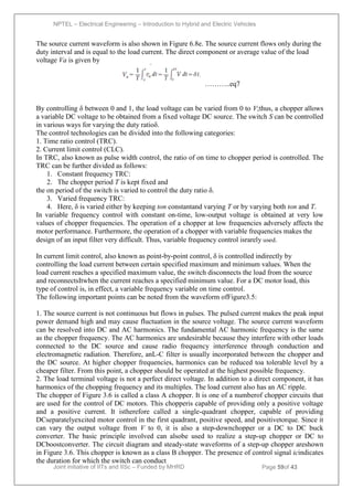 NPTEL – Electrical Engineering – Introduction to Hybrid and Electric Vehicles
Joint initiative of IITs and IISc – Funded by MHRD Page 59of 43
The source current waveform is also shown in Figure 6.8e. The source current flows only during the
duty interval and is equal to the load current. The direct component or average value of the load
voltage Va is given by
………..eq7
By controlling δ between 0 and 1, the load voltage can be varied from 0 to V;thus, a chopper allows
a variable DC voltage to be obtained from a fixed voltage DC source. The switch S can be controlled
in various ways for varying the duty ratioδ.
The control technologies can be divided into the following categories:
1. Time ratio control (TRC).
2. Current limit control (CLC).
In TRC, also known as pulse width control, the ratio of on time to chopper period is controlled. The
TRC can be further divided as follows:
1. Constant frequency TRC:
2. The chopper period T is kept fixed and
the on period of the switch is varied to control the duty ratio δ.
3. Varied frequency TRC:
4. Here, δ is varied either by keeping ton constantand varying T or by varying both ton and T.
In variable frequency control with constant on-time, low-output voltage is obtained at very low
values of chopper frequencies. The operation of a chopper at low frequencies adversely affects the
motor performance. Furthermore, the operation of a chopper with variable frequencies makes the
design of an input filter very difficult. Thus, variable frequency control israrely used.
In current limit control, also known as point-by-point control, δ is controlled indirectly by
controlling the load current between certain specified maximum and minimum values. When the
load current reaches a specified maximum value, the switch disconnects the load from the source
and reconnectsItwhen the current reaches a specified minimum value. For a DC motor load, this
type of control is, in effect, a variable frequency variable on time control.
The following important points can be noted from the waveform ofFigure3.5:
1. The source current is not continuous but flows in pulses. The pulsed current makes the peak input
power demand high and may cause fluctuation in the source voltage. The source current waveform
can be resolved into DC and AC harmonics. The fundamental AC harmonic frequency is the same
as the chopper frequency. The AC harmonics are undesirable because they interfere with other loads
connected to the DC source and cause radio frequency interference through conduction and
electromagnetic radiation. Therefore, anL-C filter is usually incorporated between the chopper and
the DC source. At higher chopper frequencies, harmonics can be reduced toa tolerable level by a
cheaper filter. From this point, a chopper should be operated at the highest possible frequency.
2. The load terminal voltage is not a perfect direct voltage. In addition to a direct component, it has
harmonics of the chopping frequency and its multiples. The load current also has an AC ripple.
The chopper of Figure 3.6 is called a class A chopper. It is one of a numberof chopper circuits that
are used for the control of DC motors. This chopperis capable of providing only a positive voltage
and a positive current. It istherefore called a single-quadrant chopper, capable of providing
DCseparatelyexcited motor control in the first quadrant, positive speed, and positivetorque. Since it
can vary the output voltage from V to 0, it is also a step-downchopper or a DC to DC buck
converter. The basic principle involved can alsobe used to realize a step-up chopper or DC to
DCboostconverter. The circuit diagram and steady-state waveforms of a step-up chopper areshown
in Figure 3.6. This chopper is known as a class B chopper. The presence of control signal icindicates
the duration for which the switch can conduct
 
