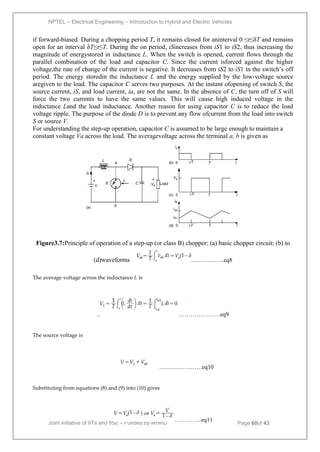 NPTEL – Electrical Engineering – Introduction to Hybrid and Electric Vehicles
Joint initiative of IITs and IISc – Funded by MHRD Page 60of 43
if forward-biased. During a chopping period T, it remains closed for aninterval 0 ≤t≤δT and remains
open for an interval δT≤t≤T. During the on period, iSincreases from iS1 to iS2, thus increasing the
magnitude of energystored in inductance L. When the switch is opened, current flows through the
parallel combination of the load and capacitor C. Since the current isforced against the higher
voltage,the rate of change of the current is negative. It decreases from iS2 to iS1 in the switch’s off
period. The energy storedin the inductance L and the energy supplied by the low-voltage source
aregiven to the load. The capacitor C serves two purposes. At the instant ofopening of switch S, the
source current, iS, and load current, ia, are not the same. In the absence of C, the turn off of S will
force the two currents to have the same values. This will cause high induced voltage in the
inductance Land the load inductance. Another reason for using capacitor C is to reduce the load
voltage ripple. The purpose of the diode D is to prevent any flow ofcurrent from the load into switch
S or source V.
For understanding the step-up operation, capacitor C is assumed to be large enough to maintain a
constant voltage Va across the load. The averagevoltage across the terminal a, b is given as
Figure3.7:Principle of operation of a step-up (or class B) chopper: (a) basic chopper circuit; (b) to
(d)waveforms ……………..eq8
The average voltage across the inductance L is
…………………eq9
The source voltage is
………………….eq10
Substituting from equations (8) and (9) into (10) gives
…………..eq11
 