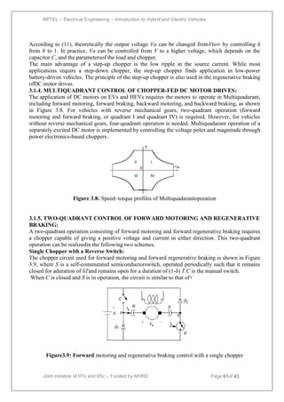 NPTEL – Electrical Engineering – Introduction to Hybrid and Electric Vehicles
Joint initiative of IITs and IISc – Funded by MHRD Page 61of 43
According to (11), theoretically the output voltage Va can be changed fromVto∞ by controlling δ
from 0 to 1. In practice, Va can be controlled from V to a higher voltage, which depends on the
capacitor C, and the parametersof the load and chopper.
The main advantage of a step-up chopper is the low ripple in the source current. While most
applications require a step-down chopper, the step-up chopper finds application in low-power
battery-driven vehicles. The principle of the step-up chopper is also used in the regenerative braking
ofDC motor drives.
3.1.4. MULTIQUADRANT CONTROL OF CHOPPER-FED DC MOTOR DRIVES:
The application of DC motors on EVs and HEVs requires the motors to operate in Multiquadarant,
including forward motoring, forward braking, backward motoring, and backward braking, as shown
in Figure 3.8. For vehicles with reverse mechanical gears, two-quadrant operation (forward
motoring and forward braking, or quadrant I and quadrant IV) is required. However, for vehicles
without reverse mechanical gears, four-quadrant operation is needed. Multiquadarant operation of a
separately excited DC motor is implemented by controlling the voltage poles and magnitude through
power electronics-based choppers.
Figure 3.8: Speed–torque profiles of Multiquadarantoperation
3.1.5. TWO-QUADRANT CONTROL OF FORWARD MOTORING AND REGENERATIVE
BRAKING:
A two-quadrant operation consisting of forward motoring and forward regenerative braking requires
a chopper capable of giving a positive voltage and current in either direction. This two-quadrant
operation can be realizedin the following two schemes.
Single Chopper with a Reverse Switch:
The chopper circuit used for forward motoring and forward regenerative braking is shown in Figure
3.9, where S is a self-commutated semiconductorswitch, operated periodically such that it remains
closed for aduration of δTand remains open for a duration of (1-δ) T.C is the manual switch.
When C is closed and S is in operation, the circuit is similar to that of+
Figure3.9: Forward motoring and regenerative braking control with a single chopper
 