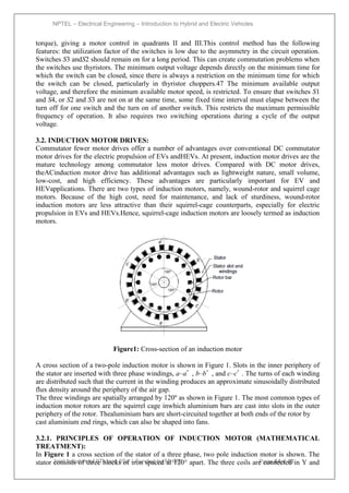 NPTEL – Electrical Engineering – Introduction to Hybrid and Electric Vehicles
Joint initiative of IITs and IISc – Funded by MHRD Page 64of 43
torque), giving a motor control in quadrants II and III.This control method has the following
features: the utilization factor of the switches is low due to the asymmetry in the circuit operation.
Switches S3 andS2 should remain on for a long period. This can create commutation problems when
the switches use thyristors. The minimum output voltage depends directly on the minimum time for
which the switch can be closed, since there is always a restriction on the minimum time for which
the switch can be closed, particularly in thyristor choppers.47 The minimum available output
voltage, and therefore the minimum available motor speed, is restricted. To ensure that switches S1
and S4, or S2 and S3 are not on at the same time, some fixed time interval must elapse between the
turn off for one switch and the turn on of another switch. This restricts the maximum permissible
frequency of operation. It also requires two switching operations during a cycle of the output
voltage.
3.2. INDUCTION MOTOR DRIVES:
Commutator fewer motor drives offer a number of advantages over conventional DC commutator
motor drives for the electric propulsion of EVs andHEVs. At present, induction motor drives are the
mature technology among commutator less motor drives. Compared with DC motor drives,
theACinduction motor drive has additional advantages such as lightweight nature, small volume,
low-cost, and high efficiency. These advantages are particularly important for EV and
HEVapplications. There are two types of induction motors, namely, wound-rotor and squirrel cage
motors. Because of the high cost, need for maintenance, and lack of sturdiness, wound-rotor
induction motors are less attractive than their squirrel-cage counterparts, especially for electric
propulsion in EVs and HEVs.Hence, squirrel-cage induction motors are loosely termed as induction
motors.
Figure1: Cross-section of an induction motor
A cross section of a two-pole induction motor is shown in Figure 1. Slots in the inner periphery of
the stator are inserted with three phase windings, a–a՛ , b–b՛ , and c–c՛ . The turns of each winding
are distributed such that the current in the winding produces an approximate sinusoidally distributed
flux density around the periphery of the air gap.
The three windings are spatially arranged by 120º as shown in Figure 1. The most common types of
induction motor rotors are the squirrel cage inwhich aluminium bars are cast into slots in the outer
periphery of the rotor. Thealuminium bars are short-circuited together at both ends of the rotor by
cast aluminium end rings, which can also be shaped into fans.
3.2.1. PRINCIPLES OF OPERATION OF INDUCTION MOTOR (MATHEMATICAL
TREATMENT):
In Figure 1 a cross section of the stator of a three phase, two pole induction motor is shown. The
stator consists of three blocks of iron spaced at 120° apart. The three coils are connected in Y and
 
