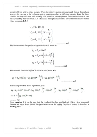 NPTEL – Electrical Engineering – Introduction to Hybrid and Electric Vehicles
Joint initiative of IITs and IISc – Funded by MHRD Page 65of 43
energized from a three-phase system. When the stator windings are energized from a three-phase
system, the currents in the coils reach their maximum values at different instants. Since the three
currents are displaced from each other by 120° electrical, their respective flux contributions will also
be displaced by 120° electrical. Let a balanced three phase current be applied to the stator with the
phase sequence A-B-C
……………eq1
The instantaneous flux produced by the stator will hence be
…………...eq2
The resultant flux at an angle ɵ from the axis of phase A is
………………eq3
Substituting equation 2 into equation 3 gives
………. eq4
From equation 4 it can be seen that the resultant flux has amplitude of 1.5∅𝑚 , is a sinusoidal
function of angle 𝜃 and rotates in synchronism with the supply frequency. Hence, it is called a
rotating field.
 