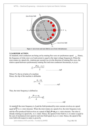 NPTEL – Electrical Engineering – Introduction to Hybrid and Electric Vehicles
Joint initiative of IITs and IISc – Funded by MHRD Page 69of 43
3.2.4.ROTOR ACTION:
At standstill, rotor conductors are being cut by rotating flux wave at synchronous speed 𝑛𝑠
. Hence,
the frequency of 𝑓2the rotor e.m.f and current is equal to the input voltage frequency𝑓1.When the
rotor rotates at a speed of𝑛𝑟 rotations per second (r.p.s) in the direction of rotating flux wave, the
relative speed between synchronously rotating flux and rotor conductors becomes(𝑛𝑠-𝑛𝑟)r.p.s.
………………….eq4
Where P is the no of poles of a machine
Hence, the slip of the machine is definedas
.............................eq5
Thus, the rotor frequency is defined as
..................................eq6
At standstill the rotor frequency is 𝑓1and the field produced by rotor currents revolves at a speed
equal to
𝟐𝒇𝟏
𝝅
w.r.t. rotor structure. When the rotor rotates at a speed of nr, the rotor frequency is𝑠𝑓1
and the rotor produced field revolves at a speed of 𝟐𝒔𝒇𝟏/P=𝒔𝒏𝒔w.r.t. rotor structure. The rotor is
already rotating at a speed of𝑛𝑟 w.r.t. stator. Hence, the speed of rotor field w.r.t. to stator is equal to
the sum of mechanical rotor speed nr and rotor field speed 𝑠𝑛𝑠w.r.t. rotor. Hence, the speed of the
rotor field with respect to stator is given by
 