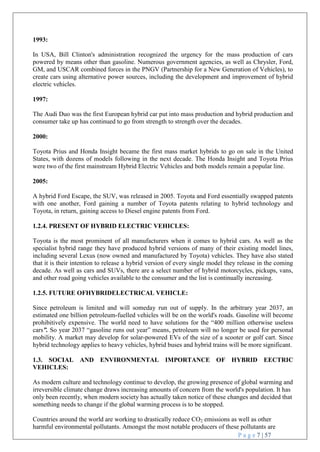 P a g e 7 | 57
1993:
In USA, Bill Clinton's administration recognized the urgency for the mass production of cars
powered by means other than gasoline. Numerous government agencies, as well as Chrysler, Ford,
GM, and USCAR combined forces in the PNGV (Partnership for a New Generation of Vehicles), to
create cars using alternative power sources, including the development and improvement of hybrid
electric vehicles.
1997:
The Audi Duo was the first European hybrid car put into mass production and hybrid production and
consumer take up has continued to go from strength to strength over the decades.
2000:
Toyota Prius and Honda Insight became the first mass market hybrids to go on sale in the United
States, with dozens of models following in the next decade. The Honda Insight and Toyota Prius
were two of the first mainstream Hybrid Electric Vehicles and both models remain a popular line.
2005:
A hybrid Ford Escape, the SUV, was released in 2005. Toyota and Ford essentially swapped patents
with one another, Ford gaining a number of Toyota patents relating to hybrid technology and
Toyota, in return, gaining access to Diesel engine patents from Ford.
1.2.4. PRESENT OF HYBRID ELECTRIC VEHICLES:
Toyota is the most prominent of all manufacturers when it comes to hybrid cars. As well as the
specialist hybrid range they have produced hybrid versions of many of their existing model lines,
including several Lexus (now owned and manufactured by Toyota) vehicles. They have also stated
that it is their intention to release a hybrid version of every single model they release in the coming
decade. As well as cars and SUVs, there are a select number of hybrid motorcycles, pickups, vans,
and other road going vehicles available to the consumer and the list is continually increasing.
1.2.5. FUTURE OFHYBRIDELECTRICAL VEHICLE:
Since petroleum is limited and will someday run out of supply. In the arbitrary year 2037, an
estimated one billion petroleum-fuelled vehicles will be on the world's roads. Gasoline will become
prohibitively expensive. The world need to have solutions for the ―400 million otherwise useless
cars”. So year 2037 ―gasoline runs out year‖ means, petroleum will no longer be used for personal
mobility. A market may develop for solar-powered EVs of the size of a scooter or golf cart. Since
hybrid technology applies to heavy vehicles, hybrid buses and hybrid trains will be more significant.
1.3. SOCIAL AND ENVIRONMENTAL IMPORTANCE OF HYBRID EECTRIC
VEHICLES:
As modern culture and technology continue to develop, the growing presence of global warming and
irreversible climate change draws increasing amounts of concern from the world's population. It has
only been recently, when modern society has actually taken notice of these changes and decided that
something needs to change if the global warming process is to be stopped.
Countries around the world are working to drastically reduce CO2 emissions as well as other
harmful environmental pollutants. Amongst the most notable producers of these pollutants are
 