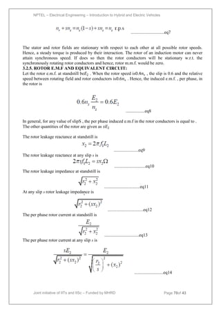 NPTEL – Electrical Engineering – Introduction to Hybrid and Electric Vehicles
Joint initiative of IITs and IISc – Funded by MHRD Page 70of 43
..............................eq7
The stator and rotor fields are stationary with respect to each other at all possible rotor speeds.
Hence, a steady torque is produced by their interaction. The rotor of an induction motor can never
attain synchronous speed. If does so then the rotor conductors will be stationary w.r.t. the
synchronously rotating rotor conductors and hence, rotor m.m.f. would be zero.
3.2.5. ROTOR E.M.F AND EQUIVALENT CIRCUIT:
Let the rotor e.m.f. at standstill be𝐸2 . When the rotor speed is0.4𝑛𝑠 , the slip is 0.6 and the relative
speed between rotating field and rotor conductors is0.6𝑛𝑠 . Hence, the induced e.m.f. , per phase, in
the rotor is
.................eq8
In general, for any value of slipS , the per phase induced e.m.f in the rotor conductors is equal to .
The other quantities of the rotor are given as 𝑠𝐸2
The rotor leakage reactance at standstill is
......................eq9
The rotor leakage reactance at any slip s is
............................eq10
The rotor leakage impedance at standstill is
................................eq11
At any slip s rotor leakage impedance is
................................eq12
The per phase rotor current at standstill is
...............................eq13
The per phase rotor current at any slip s is
..........................eq14
 