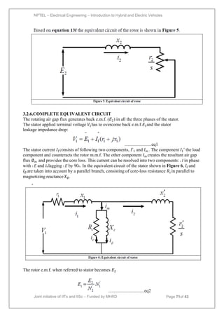 NPTEL – Electrical Engineering – Introduction to Hybrid and Electric Vehicles
Joint initiative of IITs and IISc – Funded by MHRD Page 71of 43
3.2.6.COMPLETE EQUIVALENT CIRCUIT
The rotating air gap flux generates back e.m.f. (𝐸2) in all the three phases of the stator.
The stator applied terminal voltage 𝑉1has to overcome back e.m.f.𝐸1and the stator
leakage impedance drop:
........................eq1
The stator current 𝐼1consists of following two components, 𝐼ʹ1and 𝐼𝑚 . The component 𝐼1ʹ the load
component and counteracts the rotor m.m.f. The other component 𝐼𝑚 creates the resultant air gap
flux ∅𝑚 and provides the core loss. This current can be resolved into two components: c I in phase
with 1 E and Ilagging 1 E by 90o. In the equivalent circuit of the stator shown in Figure 6, 𝐼𝐶and
𝐼∅are taken into account by a parallel branch, consisting of core-loss resistance 𝑅𝑐in parallel to
magnetizing reactance𝑋∅.
The rotor e.m.f. when referred to stator becomes 𝐸2
................................eq2
 