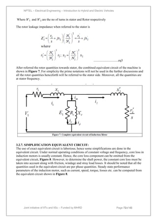 NPTEL – Electrical Engineering – Introduction to Hybrid and Electric Vehicles
Joint initiative of IITs and IISc – Funded by MHRD Page 72of 43
Where 𝑁ʹ1 and 𝑁ʹ2 are the no of turns in stator and Rotor respectively
The rotor leakage impedance when referred to the stator is
...............................eq3
After referred the rotor quantities towards stator, the combined equivalent circuit of the machine is
shown in Figure 7. For simplicity the prime notations will not be used in the further discussions and
all the rotor quantities henceforth will be referred to the stator side. Moreover, all the quantities are
at stator frequency.
3.2.7. SIMPLIFICATION EQUIVALENT CIRCUIT:
The use of exact equivalent circuit is laborious; hence some simplifications are done in the
equivalent circuit. Under normal operating conditions of constant voltage and frequency, core loss in
induction motors is usually constant. Hence, the core loss component can be omitted from the
equivalent circuit, Figure 8. However, to determine the shaft power, the constant core loss must be
taken into account along with friction, windage and stray load losses. It should be noted that all the
quantities used in the equivalent circuit are per phase quantities. Steady state performance
parameters of the induction motor, such as current, speed, torque, losses etc. can be computed from
the equivalent circuit shown in Figure 8.
 