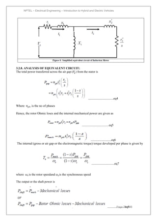 NPTEL – Electrical Engineering – Introduction to Hybrid and Electric Vehicles
Joint initiative of IITs and IISc – Funded by MHRD Page 73of 43
3.2.8. ANALYSIS OF EQUIVALENT CIRCUIT:
The total power transferred across the air gap (𝑃
𝑔) from the stator is
................................eq4
Where 𝑛𝑝𝑕 is the no of phases
Hence, the rotor Ohmic loses and the internal mechanical power are given as
..................................eq5
..........................eq6
The internal (gross or air gap or the electromagnetic torque) torque developed per phase is given by
.............................eq7
where 𝜔𝑟is the rotor speedand 𝜔𝑠is the synchronous speed
The output or the shaft power is
......................eq8
 