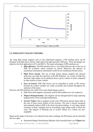 NPTEL – Electrical Engineering – Introduction to Hybrid and Electric Vehicles
Joint initiative of IITs and IISc – Funded by MHRD Page 76of 43
3.3. PERMANENT MAGNET MOTORS:
By using high energy magnets such as rare earth-based magnets, a PM machine drive can be
designed with high power density, high speed and high operation efficiency. These advantages are
attractive for their application in EVs and HEVs. The major advantages of PM machines are:
 High efficiency: The PM machines have a very high efficiency due to the use of
PMs for excitation which consume no power. Moreover, the absence of
mechanical commutators and brushes results in low mechanical friction losses.
 High Power density: The use of high energy density magnets has allowed
achieving very high flux densities in the PM machines. As a result of high flux
densities, high torque can be produced from a given volume of motor compared
to other motors of same volume.
 Ease of Control: THE PM motors can be controlled as easily as DC motors
because the control variables are easily accessible and constant throughout the
operation of the motor.
However, the PM machines also suffer from some disadvantages such as:
 Cost: Rare-earth magnets commonly used in PM machines are very expensive.
 Magnet Demagnetization: The magnets can be demagnetized by large opposing
magnetomotive force and high temperatures.
 Inverter Failure: Due to magnets on the rotor, PM motors present major risks in
the case of short circuit failures of the inverters. The rotor is always energized
and constantly induces EMF in the short-circuited windings. A very large current
circulates in those windings and an accordingly large torque tends to block the
rotor. The dangers of blocking one or several wheels of a vehicle are non-
negligible.
Based on the shape of the back e.m.f induced in the stator windings, the PM motors can be classified
into two types:
 Permanent Magnet Synchronous Machine with sinusoidal back e.m.f (Figure 1a)
 