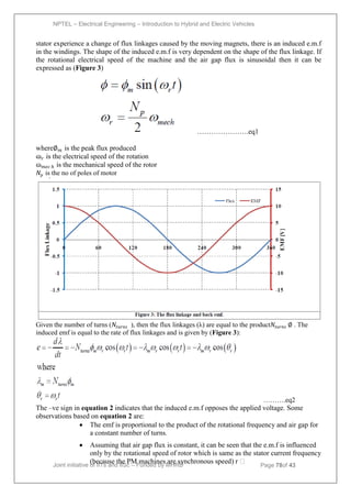 NPTEL – Electrical Engineering – Introduction to Hybrid and Electric Vehicles
Joint initiative of IITs and IISc – Funded by MHRD Page 78of 43
stator experience a change of flux linkages caused by the moving magnets, there is an induced e.m.f
in the windings. The shape of the induced e.m.f is very dependent on the shape of the flux linkage. If
the rotational electrical speed of the machine and the air gap flux is sinusoidal then it can be
expressed as (Figure 3)
………………….eq1
where∅𝑚 is the peak flux produced
ɷ𝑟 is the electrical speed of the rotation
ɷ𝑚𝑒𝑐 𝑕 is the mechanical speed of the rotor
𝑁𝑝 is the no of poles of motor
Given the number of turns (𝑁𝑡𝑢𝑟𝑛𝑠 ), then the flux linkages (λ) are equal to the product𝑁𝑡𝑢𝑟𝑛𝑠 ∅ . The
induced emf is equal to the rate of flux linkages and is given by (Figure 3):
……….eq2
The –ve sign in equation 2 indicates that the induced e.m.f opposes the applied voltage. Some
observations based on equation 2 are:
 The emf is proportional to the product of the rotational frequency and air gap for
a constant number of turns.
 Assuming that air gap flux is constant, it can be seen that the e.m.f is influenced
only by the rotational speed of rotor which is same as the stator current frequency
(because the PM machines are synchronous speed) r 
 