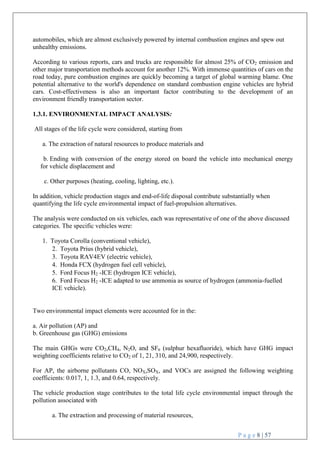 P a g e 8 | 57
automobiles, which are almost exclusively powered by internal combustion engines and spew out
unhealthy emissions.
According to various reports, cars and trucks are responsible for almost 25% of CO2 emission and
other major transportation methods account for another 12%. With immense quantities of cars on the
road today, pure combustion engines are quickly becoming a target of global warming blame. One
potential alternative to the world's dependence on standard combustion engine vehicles are hybrid
cars. Cost-effectiveness is also an important factor contributing to the development of an
environment friendly transportation sector.
1.3.1. ENVIRONMENTAL IMPACT ANALYSIS:
All stages of the life cycle were considered, starting from
a. The extraction of natural resources to produce materials and
b. Ending with conversion of the energy stored on board the vehicle into mechanical energy
for vehicle displacement and
c. Other purposes (heating, cooling, lighting, etc.).
In addition, vehicle production stages and end-of-life disposal contribute substantially when
quantifying the life cycle environmental impact of fuel-propulsion alternatives.
The analysis were conducted on six vehicles, each was representative of one of the above discussed
categories. The specific vehicles were:
1. Toyota Corolla (conventional vehicle),
2. Toyota Prius (hybrid vehicle),
3. Toyota RAV4EV (electric vehicle),
4. Honda FCX (hydrogen fuel cell vehicle),
5. Ford Focus H2 -ICE (hydrogen ICE vehicle),
6. Ford Focus H2 -ICE adapted to use ammonia as source of hydrogen (ammonia-fuelled
ICE vehicle).
Two environmental impact elements were accounted for in the:
a. Air pollution (AP) and
b. Greenhouse gas (GHG) emissions
The main GHGs were CO2,CH4, N2O, and SF6 (sulphur hexafluoride), which have GHG impact
weighting coefficients relative to CO2 of 1, 21, 310, and 24,900, respectively.
For AP, the airborne pollutants CO, NOX,SOX, and VOCs are assigned the following weighting
coefficients: 0.017, 1, 1.3, and 0.64, respectively.
The vehicle production stage contributes to the total life cycle environmental impact through the
pollution associated with
a. The extraction and processing of material resources,
 