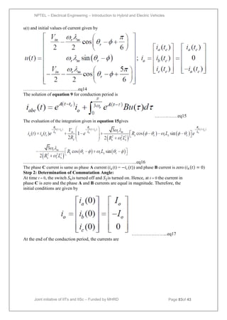 NPTEL – Electrical Engineering – Introduction to Hybrid and Electric Vehicles
Joint initiative of IITs and IISc – Funded by MHRD Page 83of 43
u(t) and initial values of current given by
………………………………eq14
The solution of equation 9 for conduction period is
……………eq15
The evaluation of the integration given in equation 15gives
………………………………………………………………...eq16
The phase C current is same as phase A current (𝑖𝑎 (t) = −𝑖𝑐(𝑡)) and phase B current is zero (𝑖𝑏 𝑡 = 0)
Step 2: Determination of Commutation Angle:
At time t 0, the switch 𝑆6is turned off and 𝑆2is turned on. Hence, at t 0 the current in
phase C is zero and the phase A and B currents are equal in magnitude. Therefore, the
initial conditions are given by
…………………...eq17
At the end of the conduction period, the currents are
 