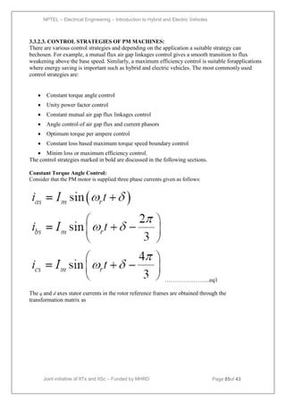 NPTEL – Electrical Engineering – Introduction to Hybrid and Electric Vehicles
Joint initiative of IITs and IISc – Funded by MHRD Page 85of 43
3.3.2.3. CONTROL STRATEGIES OF PM MACHINES:
There are various control strategies and depending on the application a suitable strategy can
bechosen. For example, a mutual flux air gap linkages control gives a smooth transition to flux
weakening above the base speed. Similarly, a maximum efficiency control is suitable forapplications
where energy saving is important such as hybrid and electric vehicles. The most commonly used
control strategies are:

 Constant torque angle control
 Unity power factor control
 Constant mutual air gap flux linkages control
 Angle control of air gap flux and current phasors
 Optimum torque per ampere control
 Constant loss based maximum torque speed boundary control
 Minim loss or maximum efficiency control.
The control strategies marked in bold are discussed in the following sections.
Constant Torque Angle Control:
Consider that the PM motor is supplied three phase currents given as follows:
…………………...eq1
The q and d axes stator currents in the rotor reference frames are obtained through the
transformation matrix as
 