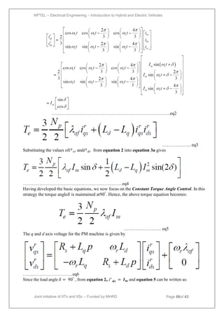 NPTEL – Electrical Engineering – Introduction to Hybrid and Electric Vehicles
Joint initiative of IITs and IISc – Funded by MHRD Page 86of 43
…………………………………………………………………….eq2
………………. eq3
Substituting the values of𝑖𝑞
𝑠𝑟 and𝑖𝑞
𝑑𝑟 from equation 2 into equation 3a gives
…………………………………………………………eq4
Having developed the basic equations, we now focus on the Constant Torque Angle Control. In this
strategy the torque angle𝛿 is maintained at90°
. Hence, the above torque equation becomes:
……………………. eq5
The q and d axis voltage for the PM machine is given by
……………………………eq6
Since the load angle 𝛿 = 90°
, from equation 2,, 𝑖𝑟
𝒅𝒔 = 𝑰𝒎 and equation 5 can be written as:
 