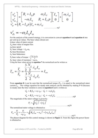 NPTEL – Electrical Engineering – Introduction to Hybrid and Electric Vehicles
Joint initiative of IITs and IISc – Funded by MHRD Page 87of 43
………………. eq7
For the analysis of the control strategy, it is convenient to convert equation 4 and equation 6 into
per unit (p.u) values. The base values chosen are:
𝐼𝑏base value of stator current
𝜆𝑎𝑓 base value of magnet flux
ɷ𝑏 base speed
𝑉𝑏 base voltage = 𝜆𝑎𝑓 ɷ𝑏
𝑅𝑏 base Resistance
𝐿𝑏 base Inductance
𝑇𝑏 base value of torque =
3
2
𝑁𝑝 𝜆𝑎𝑓 ɷ𝑏
2
𝑋𝑏 base value of reactance = ɷ𝑏 𝐿𝑏
Using the base values given in equation 7 the normalized can be written as
………………………eq8
From equation 8 it can be seen that the normalized torque (𝑇𝑒𝑛 ) is equal to the normalized stator
current 𝐼𝑠𝑛 . The voltage equation for steady state analysis can be obtained by making P=0 (because
in steady state the time variation is zero) in equation 6 and is written as
…………………….eq9
The magnitude of the stator voltage is given by
……………………….eq10
The normalized stator voltage is obtained as
…………………eq11
The phasor diagram for this control strategy is shown in Figure 1. From this figure the power factor
is obtained as
 