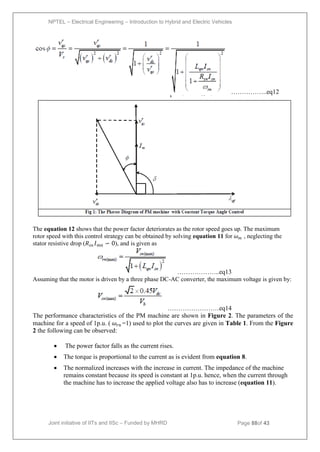 NPTEL – Electrical Engineering – Introduction to Hybrid and Electric Vehicles
Joint initiative of IITs and IISc – Funded by MHRD Page 88of 43
……………..eq12
The equation 12 shows that the power factor deteriorates as the rotor speed goes up. The maximum
rotor speed with this control strategy can be obtained by solving equation 11 for 𝜔𝑚 , neglecting the
stator resistive drop (𝑅𝑠𝑛 𝐼𝑚𝑛 ∽ 0), and is given as
………………..eq13
Assuming that the motor is driven by a three phase DC-AC converter, the maximum voltage is given by:
……………………eq14
The performance characteristics of the PM machine are shown in Figure 2. The parameters of the
machine for a speed of 1p.u. ( 𝜔𝑟𝑛 =1) used to plot the curves are given in Table 1. From the Figure
2 the following can be observed:
 The power factor falls as the current rises.
 The torque is proportional to the current as is evident from equation 8.
 The normalized increases with the increase in current. The impedance of the machine
remains constant because its speed is constant at 1p.u. hence, when the current through
the machine has to increase the applied voltage also has to increase (equation 11).
 