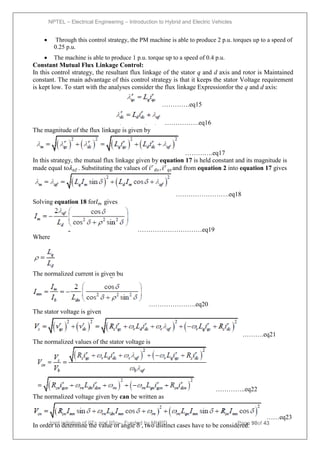 NPTEL – Electrical Engineering – Introduction to Hybrid and Electric Vehicles
Joint initiative of IITs and IISc – Funded by MHRD Page 90of 43
 Through this control strategy, the PM machine is able to produce 2 p.u. torques up to a speed of
0.25 p.u.
 The machine is able to produce 1 p.u. torque up to a speed of 0.4 p.u.
Constant Mutual Flux Linkage Control:
In this control strategy, the resultant flux linkage of the stator q and d axis and rotor is Maintained
constant. The main advantage of this control strategy is that it keeps the stator Voltage requirement
is kept low. To start with the analyses consider the flux linkage Expressionfor the q and d axis:
………….eq15
…………….eq16
The magnitude of the flux linkage is given by
………….eq17
In this strategy, the mutual flux linkage given by equation 17 is held constant and its magnitude is
made equal to𝜆𝑎𝑓 . Substituting the values of 𝑖𝑟
𝑑𝑠 , 𝑖𝑟
𝑞𝑠 and from equation 2 into equation 17 gives
…………………….eq18
Solving equation 18 for𝐼𝑚 gives
…………………………eq19
Where
The normalized current is given bu
………………….eq20
The stator voltage is given
……….eq21
The normalized values of the stator voltage is
…………..eq22
The normalized voltage given by can be written as
……eq23
In order to determine the value of angle , two distinct cases have to be considered:
 