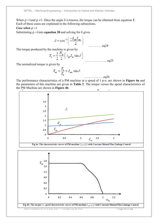 NPTEL – Electrical Engineering – Introduction to Hybrid and Electric Vehicles
Joint initiative of IITs and IISc – Funded by MHRD Page 91of 43
When 1and 1. Once the angle is known, the torque can be obtained from equation 3.
Each of these cases are explained in the following subsections.
Case when 1
Substituting 1into equation 20 and solving for gives
………….eq24
The torque produced by the machine is given by
…………………eq25
The normalized torque is given by
………………eq26
The performance characteristics of a PM machine at a speed of 1 p.u. are shown in Figure 4a and
the parameters of this machine are given in Table 2. The torque versus the speed characteristics of
the PM Machine are shown in Figure 4b.
 