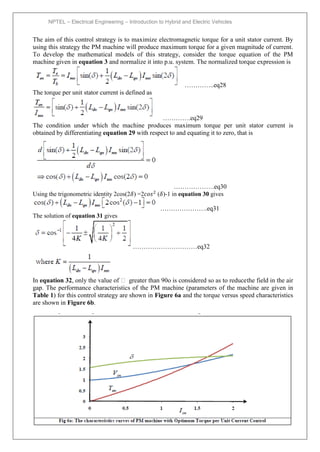 NPTEL – Electrical Engineering – Introduction to Hybrid and Electric Vehicles
Joint initiative of IITs and IISc – Funded by MHRD Page 93of 43
The aim of this control strategy is to maximize electromagnetic torque for a unit stator current. By
using this strategy the PM machine will produce maximum torque for a given magnitude of current.
To develop the mathematical models of this strategy, consider the torque equation of the PM
machine given in equation 3 and normalize it into p.u. system. The normalized torque expression is
…………..eq28
The torque per unit stator current is defined as
………….eq29
The condition under which the machine produces maximum torque per unit stator current is
obtained by differentiating equation 29 with respect to and equating it to zero, that is
……………….eq30
Using the trigonometric identity 2cos(2𝛿) =2𝑐𝑜𝑠2
(𝛿)-1 in equation 30 gives
………………….eq31
The solution of equation 31 gives
…………………………eq32
In equation 32, only the value of  greater than 90o is considered so as to reducethe field in the air
gap. The performance characteristics of the PM machine (parameters of the machine are given in
Table 1) for this control strategy are shown in Figure 6a and the torque versus speed characteristics
are shown in Figure 6b.
 