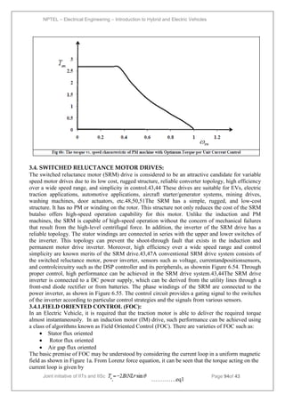 NPTEL – Electrical Engineering – Introduction to Hybrid and Electric Vehicles
Joint initiative of IITs and IISc – Funded by MHRD Page 94of 43
3.4. SWITCHED RELUCTANCE MOTOR DRIVES:
The switched reluctance motor (SRM) drive is considered to be an attractive candidate for variable
speed motor drives due to its low cost, rugged structure, reliable converter topology, high efficiency
over a wide speed range, and simplicity in control.43,44 These drives are suitable for EVs, electric
traction applications, automotive applications, aircraft starter/generator systems, mining drives,
washing machines, door actuators, etc.48,50,51The SRM has a simple, rugged, and low-cost
structure. It has no PM or winding on the rotor. This structure not only reduces the cost of the SRM
butalso offers high-speed operation capability for this motor. Unlike the induction and PM
machines, the SRM is capable of high-speed operation without the concern of mechanical failures
that result from the high-level centrifugal force. In addition, the inverter of the SRM drive has a
reliable topology. The stator windings are connected in series with the upper and lower switches of
the inverter. This topology can prevent the shoot-through fault that exists in the induction and
permanent motor drive inverter. Moreover, high efficiency over a wide speed range and control
simplicity are known merits of the SRM drive.43,47A conventional SRM drive system consists of
the switched reluctance motor, power inverter, sensors such as voltage, currentandpositionsensors,
and controlcircuitry such as the DSP controller and its peripherals, as shownin Figure 6.54. Through
proper control, high performance can be achieved in the SRM drive system.43,44The SRM drive
inverter is connected to a DC power supply, which can be derived from the utility lines through a
front-end diode rectifier or from batteries. The phase windings of the SRM are connected to the
power inverter, as shown in Figure 6.55. The control circuit provides a gating signal to the switches
of the inverter according to particular control strategies and the signals from various sensors.
3.4.1.FIELD ORIENTED CONTROL (FOC):
In an Electric Vehicle, it is required that the traction motor is able to deliver the required torque
almost instantaneously. In an induction motor (IM) drive, such performance can be achieved using
a class of algorithms known as Field Oriented Control (FOC). There are varieties of FOC such as:
 Stator flux oriented
 Rotor flux oriented
 Air gap flux oriented
The basic premise of FOC may be understood by considering the current loop in a uniform magnetic
field as shown in Figure 1a. From Lorenz force equation, it can be seen that the torque acting on the
current loop is given by
………….eq1
 