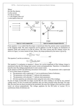 NPTEL – Electrical Engineering – Introduction to Hybrid and Electric Vehicles
Joint initiative of IITs and IISc – Funded by MHRD Page 95of 43
Where
B is the flux density
I is the current
N is the no of turns
L is the length of the coil
r is the radius of the coil
From equation 1 it is evident that the torque is maximized when the current vector is perpendicular
to the magnetic field. The same conclusion can be applied to an IM. In Figure 1b orientations of
magnetic fields and currents in an IM are shown. The rotor current and flux linkage vectors are
shown in Figure 1 at some instant of time. Hence, the torque produced by the motor is given by
……………..eq2
The equation 2 can be re-written as
…………….eq3
The equation 3 is analogous to equation 1. Hence, for a given magnitude of flux linkage, torque is
maximized when the flux linkage and current vectors are perpendicular. Therefore, it is desirable to
keep the rotor flux linkage perpendicular to rotor current vector.
In the analysis of FOC the following convention will be used:  The parameters with a superscript
―s‖ are in stator frame of reference.
 The parameters with a superscript ―e‖ are in synchronous frame of reference.
 The parameters with subscript ―r‖ indicate rotor parameters.
 The parameters with subscript ―s‖ indicate stator parameters.
 All rotor quantities are referred to stator using the turns ratio of the windings
In case of singly excited IMs (in singly excited IM, the rotor winding is not fed by any external
voltage source. In case of wound rotor machines, they are short circuited using slip rings. For cage
IMs, the rotor bars are short circuited at the terminals), the rotor flux linkage vector and rotor current
vector are always perpendicular. The voltage equations for the IM (refer to Lecture 19) in
synchronous frame of reference are
 