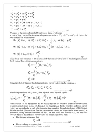 NPTEL – Electrical Engineering – Introduction to Hybrid and Electric Vehicles
Joint initiative of IITs and IISc – Funded by MHRD Page 96of 43
………………………….eq4
Where 𝜔𝜀 is the rotational speed of Synchronous frame of reference
In case of singly excited IM, the rotor voltages are zero, that is 𝑉𝑒
𝑞𝑟 =0,𝑉𝑒
𝑑𝑟 =0,𝑉𝑒
𝑜𝑟 =0. Hence, the
rotor currents can be obtained as
…….eq5
Since steady state operation of IM is considered, the time derivative term of flux linkage in equation
2 will vanish. Hence, the rotor currents are:
…………………eq6
The dot product of the rotor flux linkage and rotor current vectors may be expressed as
……………………eq7
Substituting the values of𝑖𝑒
𝑑𝑟 and𝑖𝑒
𝑞𝑟 from equation 6 into equation 7gives
………eq8
Form equation 5 it can be seen that the dot product between the rotor flux and rotor current vectors
is zero in case of singly excited IM. Hence, it can be concluded that the rotor flux and rotor current
vectors are perpendicular to each other in steady state operation. The defining feature of FOC is that
this characteristic (that the rotor flux and rotor current vectors are perpendicular to each other) is
maintained during transient conditions as well. In both direct and indirect FOC, the 90o shift
between the rotor flux and rotor current vector can be achieved in two steps:
 The first step is to ensure that
………………………………….eq8
 The second step is to ensure that
 