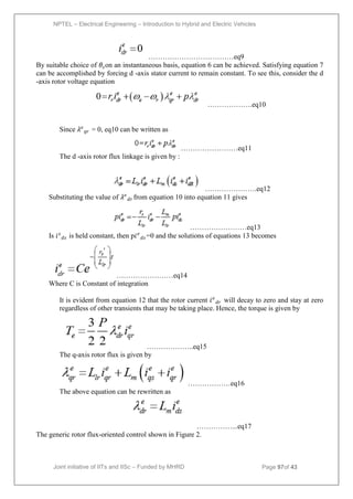 NPTEL – Electrical Engineering – Introduction to Hybrid and Electric Vehicles
Joint initiative of IITs and IISc – Funded by MHRD Page 97of 43
………………………………eq9
By suitable choice of 𝜃𝑠on an instantaneous basis, equation 6 can be achieved. Satisfying equation 7
can be accomplished by forcing d -axis stator current to remain constant. To see this, consider the d
-axis rotor voltage equation
……………….eq10
Since 𝜆𝑒
𝑞𝑟 = 0, eq10 can be written as
……………………eq11
The d -axis rotor flux linkage is given by :
………………….eq12
Substituting the value of 𝜆𝑒
𝑑𝑟 from equation 10 into equation 11 gives
……………………eq13
Is 𝑖𝑠
𝑑𝑠 is held constant, then p𝑖𝑒
𝑑𝑠 =0 and the solutions of equations 13 becomes
……………………eq14
Where C is Constant of integration
It is evident from equation 12 that the rotor current 𝑖𝑒
𝑑𝑟 will decay to zero and stay at zero
regardless of other transients that may be taking place. Hence, the torque is given by
………………..eq15
The q-axis rotor flux is given by
………………eq16
The above equation can be rewritten as
……………...eq17
The generic rotor flux-oriented control shown in Figure 2.
 