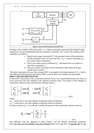 NPTEL – Electrical Engineering – Introduction to Hybrid and Electric Vehicles
Joint initiative of IITs and IISc – Funded by MHRD Page 98of 43
In Figure 2 the variables of the form, and𝑥∗
,𝑥˷
, 𝑥˷
denote command, measured and estimated values
respectively. In case of parameters that are estimated, a subscript‖ est‖ is used. The working of the
controller is as follows:
i. Based on the torque command (𝑇𝑒
∗
), the assumed values of the parameters
and the estimated value of d -axis rotor flux 𝜆ˆ𝑑𝑟
𝑠
is used to formulate a q-
axis stator current command𝑖𝑞𝑠
∗
ii. The d -axis stator current command is𝑖𝑑𝑠
∗
calculated such as to achieve a
rotor flux command𝜆ˆ𝑑𝑟
𝑠
.
iii. The q-axis and d -axis stator current command is then achieved using a
current source control.
The above description of rotor flux oriented FOC is incomplete with determination of 𝜆ˆ𝑑𝑟
𝑠
and 𝜃𝑠.
The difference between direct and indirect FOC is in how these two variables are determined.
DIRECT ROTOR ORIENTED FOC:
In direct FOC, the position of the synchronous reference frame ( 𝜃𝑒) is determined based on the values of
q-axis and d-axis rotor flux linkages in the stationary reference frame. The relation of flux linkages in
synchronous reference frame and stationary reference frame is
…………………...eq18
where
𝜆𝑑𝑟
𝑠
=is the rotor d -axis flux linkage in stationary frame of reference
𝜆𝑞𝑟
𝑠
= is the rotor q -axis flux linkage in stationary frame of reference
In order to achieve 𝜆𝑞𝑟
𝑒
, it is sufficient to define the position of the synchronous reference frame as
……………………………. eq19
The difficulty with this approach is that𝜆𝑑𝑟
𝑠
and𝜆𝑑𝑟
𝑠
are not directly measurable quantities.
However, they can be estimated using direct measurement of air gap flux. To measure the air gap
 