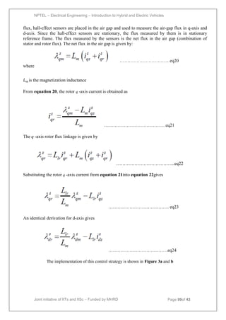 NPTEL – Electrical Engineering – Introduction to Hybrid and Electric Vehicles
Joint initiative of IITs and IISc – Funded by MHRD Page 99of 43
flux, hall-effect sensors are placed in the air gap and used to measure the air-gap flux in q-axis and
d-axis. Since the hall-effect sensors are stationary, the flux measured by them is in stationary
reference frame. The flux measured by the sensors is the net flux in the air gap (combination of
stator and rotor flux). The net flux in the air gap is given by:
……………………………eq20
where
𝐿𝑚 is the magnetization inductance
From equation 20, the rotor q -axis current is obtained as
…………………………………. eq21
The q -axis rotor flux linkage is given by
………………………………...eq22
Substituting the rotor q -axis current from equation 21into equation 22gives
…………………………………. eq23
An identical derivation for d-axis gives
…………………………………eq24
The implementation of this control strategy is shown in Figure 3a and b
 