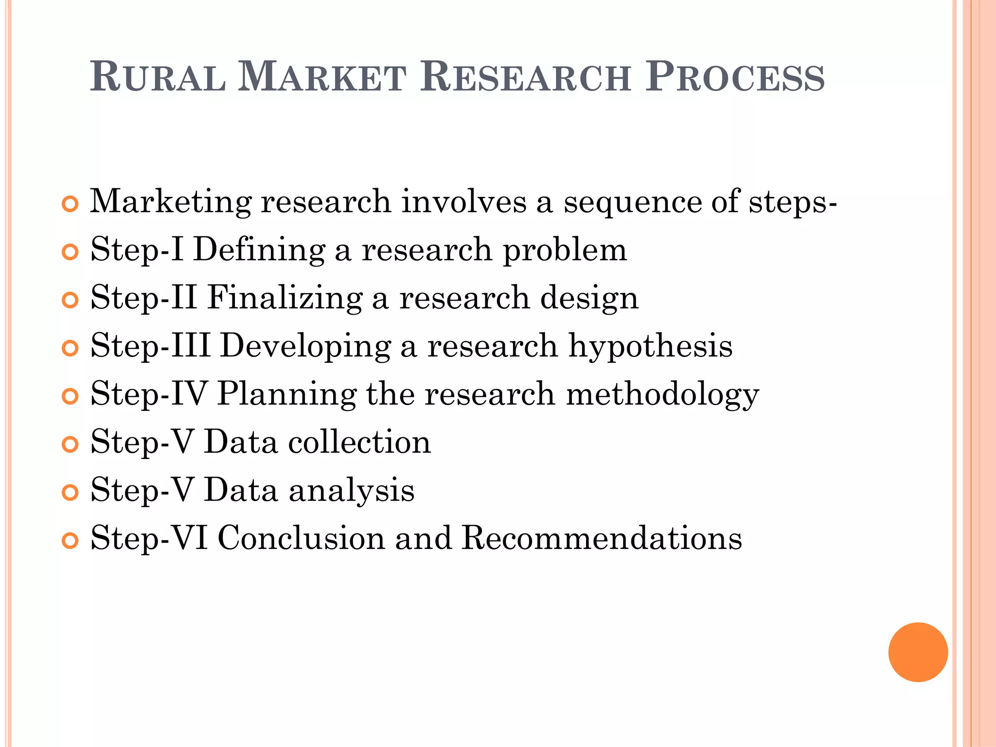 RURAL MARKET RESEARCH PROCESS
 Marketing research involves a sequence of steps-
 Step-I Defining a research problem
 Step-II Finalizing a research design
 Step-III Developing a research hypothesis
 Step-IV Planning the research methodology
 Step-V Data collection
 Step-V Data analysis
 Step-VI Conclusion and Recommendations
 