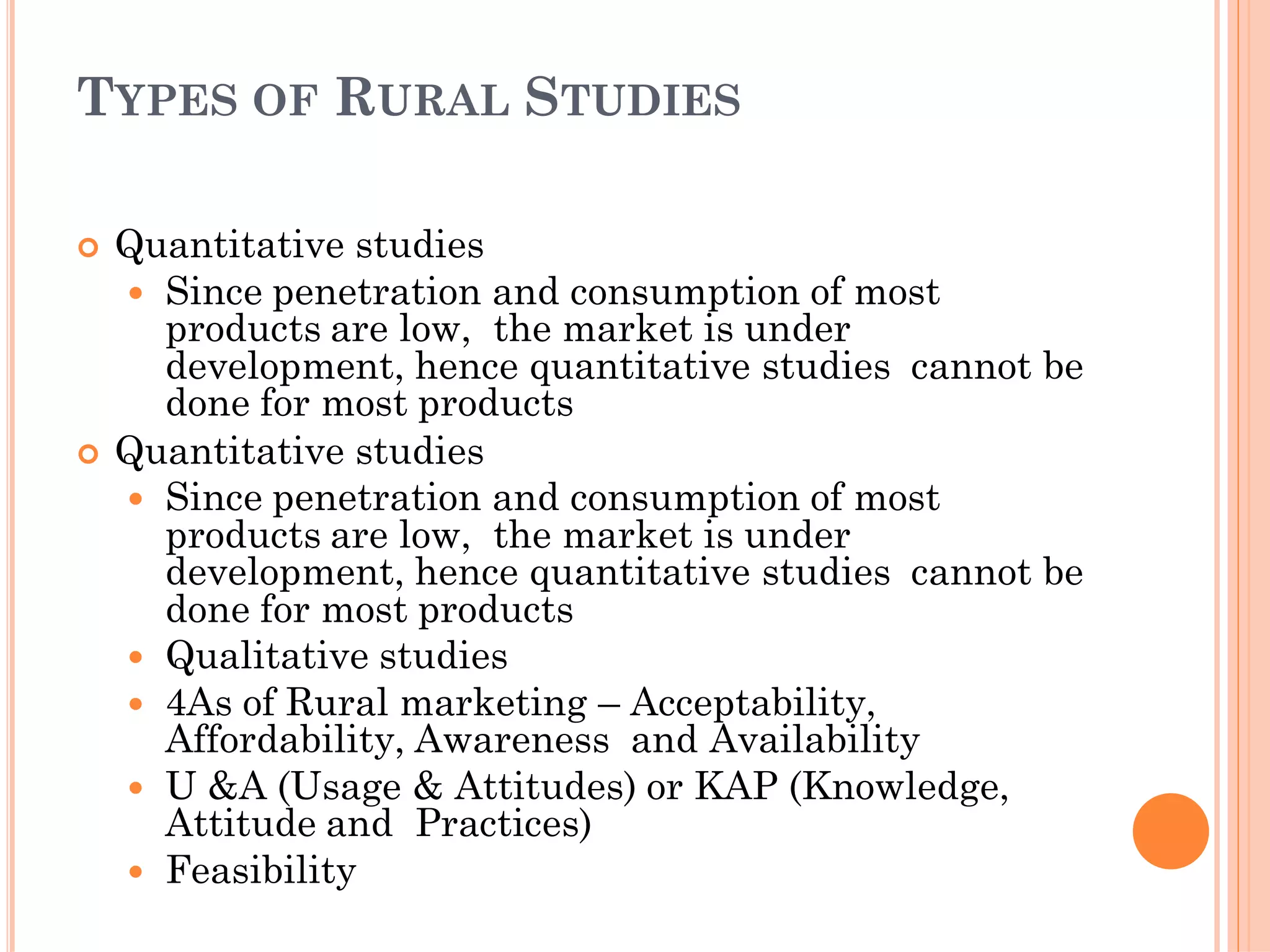 TYPES OF RURAL STUDIES
 Quantitative studies
 Since penetration and consumption of most
products are low, the market is under
development, hence quantitative studies cannot be
done for most products
 Quantitative studies
 Since penetration and consumption of most
products are low, the market is under
development, hence quantitative studies cannot be
done for most products
 Qualitative studies
 4As of Rural marketing – Acceptability,
Affordability, Awareness and Availability
 U &A (Usage & Attitudes) or KAP (Knowledge,
Attitude and Practices)
 Feasibility
 