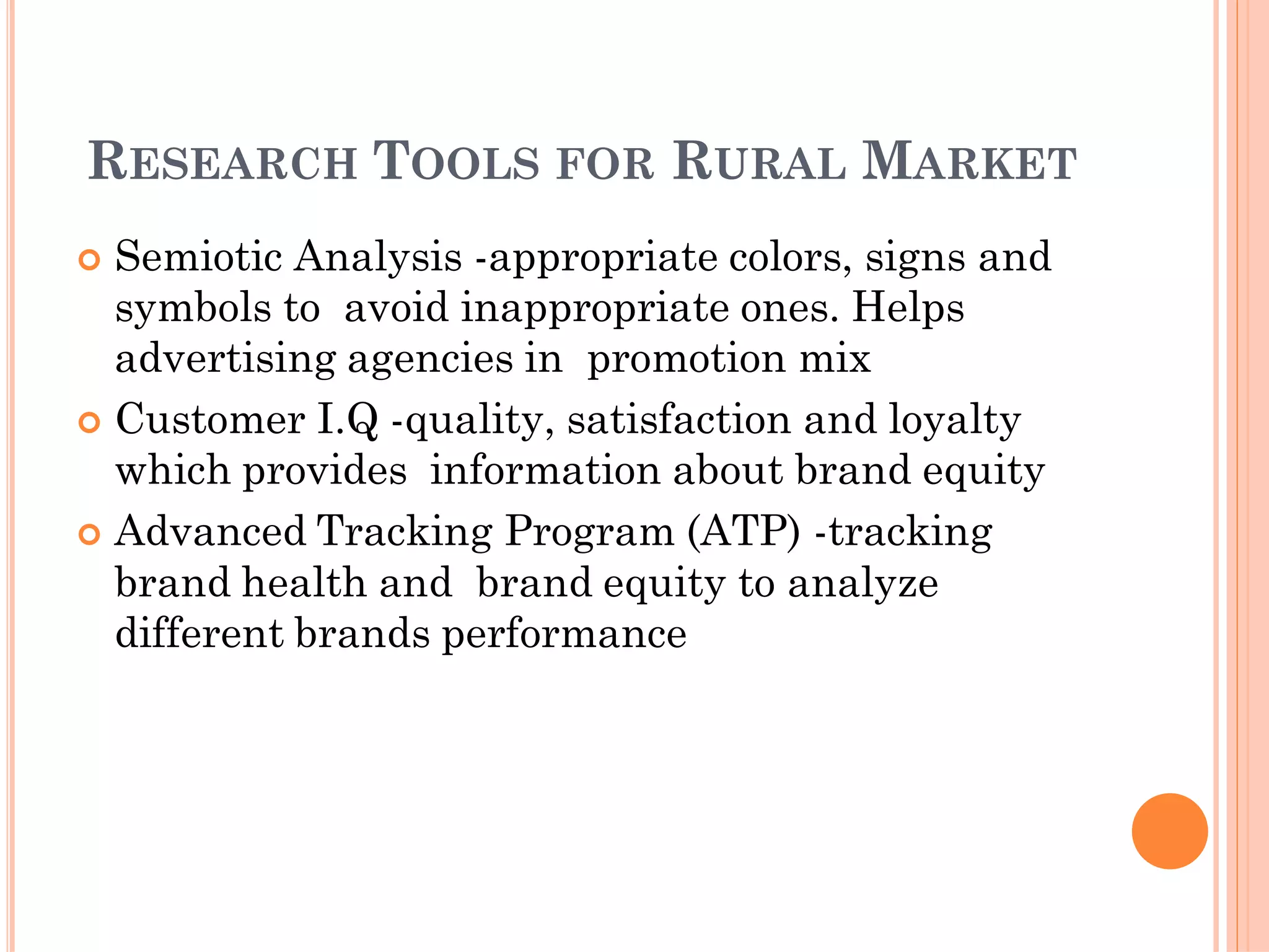 RESEARCH TOOLS FOR RURAL MARKET
 Semiotic Analysis -appropriate colors, signs and
symbols to avoid inappropriate ones. Helps
advertising agencies in promotion mix
 Customer I.Q -quality, satisfaction and loyalty
which provides information about brand equity
 Advanced Tracking Program (ATP) -tracking
brand health and brand equity to analyze
different brands performance
 