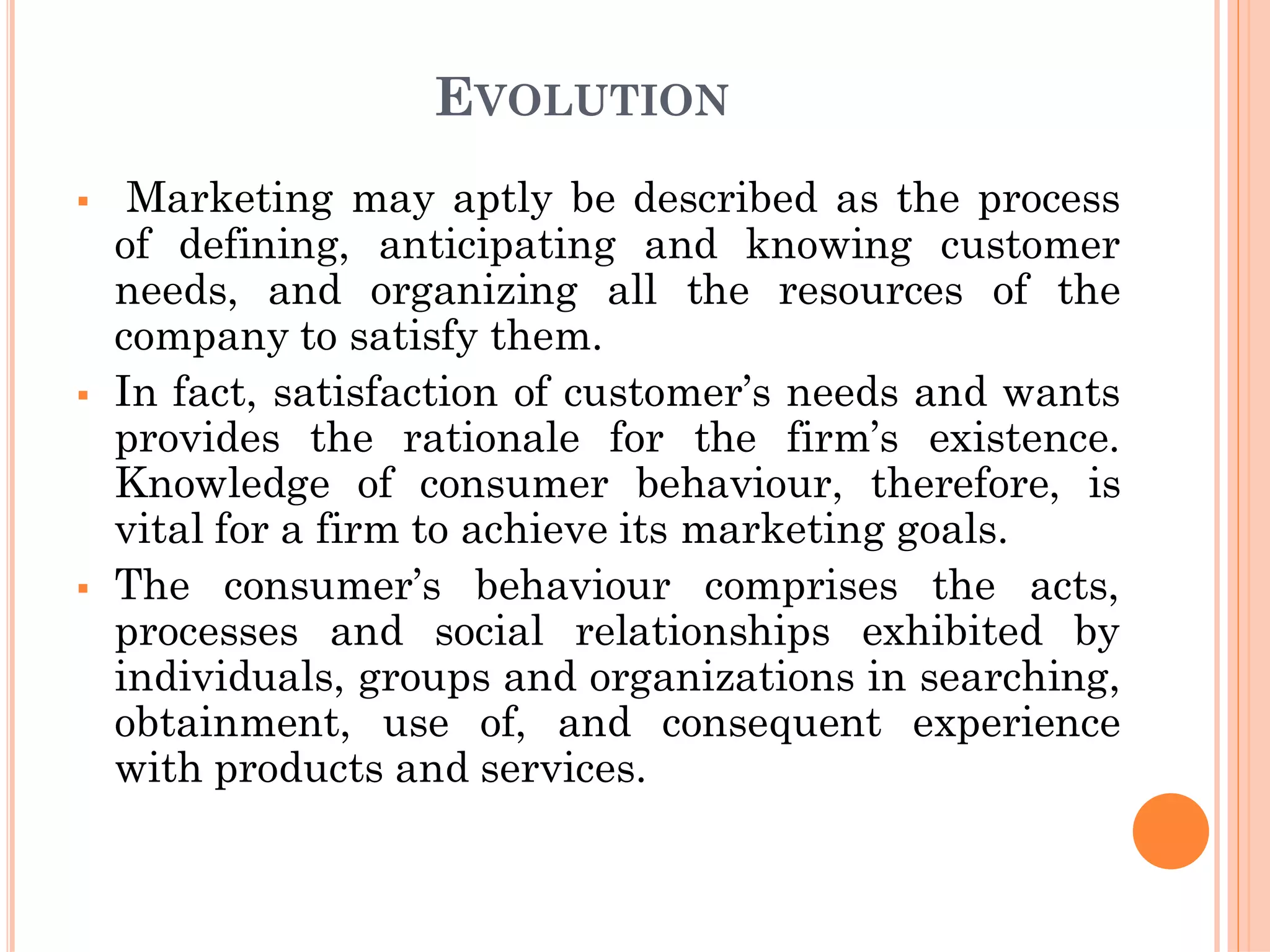 EVOLUTION
 Marketing may aptly be described as the process
of defining, anticipating and knowing customer
needs, and organizing all the resources of the
company to satisfy them.
 In fact, satisfaction of customer’s needs and wants
provides the rationale for the firm’s existence.
Knowledge of consumer behaviour, therefore, is
vital for a firm to achieve its marketing goals.
 The consumer’s behaviour comprises the acts,
processes and social relationships exhibited by
individuals, groups and organizations in searching,
obtainment, use of, and consequent experience
with products and services.
 