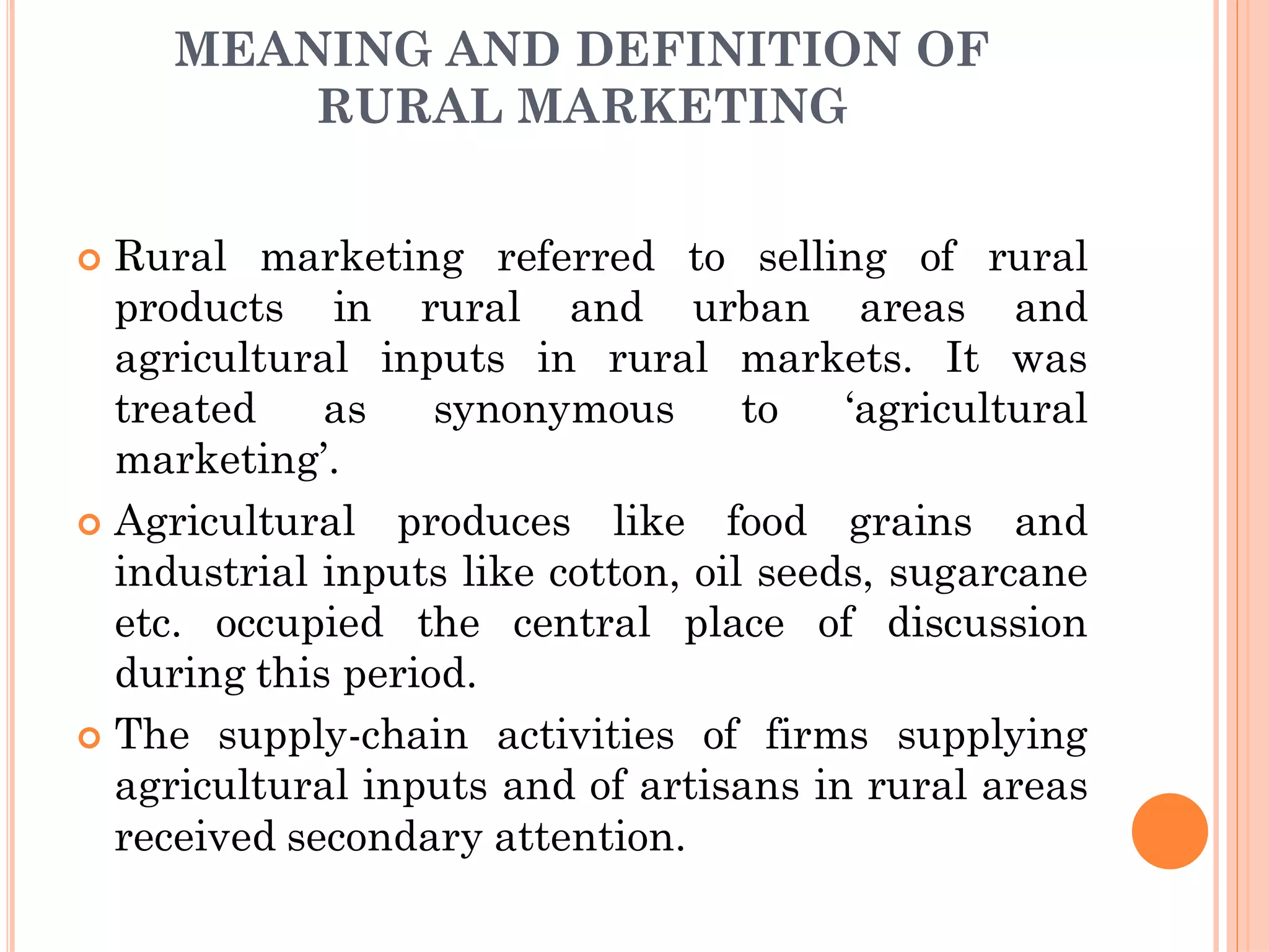 MEANING AND DEFINITION OF
RURAL MARKETING
 Rural marketing referred to selling of rural
products in rural and urban areas and
agricultural inputs in rural markets. It was
treated as synonymous to ‘agricultural
marketing’.
 Agricultural produces like food grains and
industrial inputs like cotton, oil seeds, sugarcane
etc. occupied the central place of discussion
during this period.
 The supply-chain activities of firms supplying
agricultural inputs and of artisans in rural areas
received secondary attention.
 