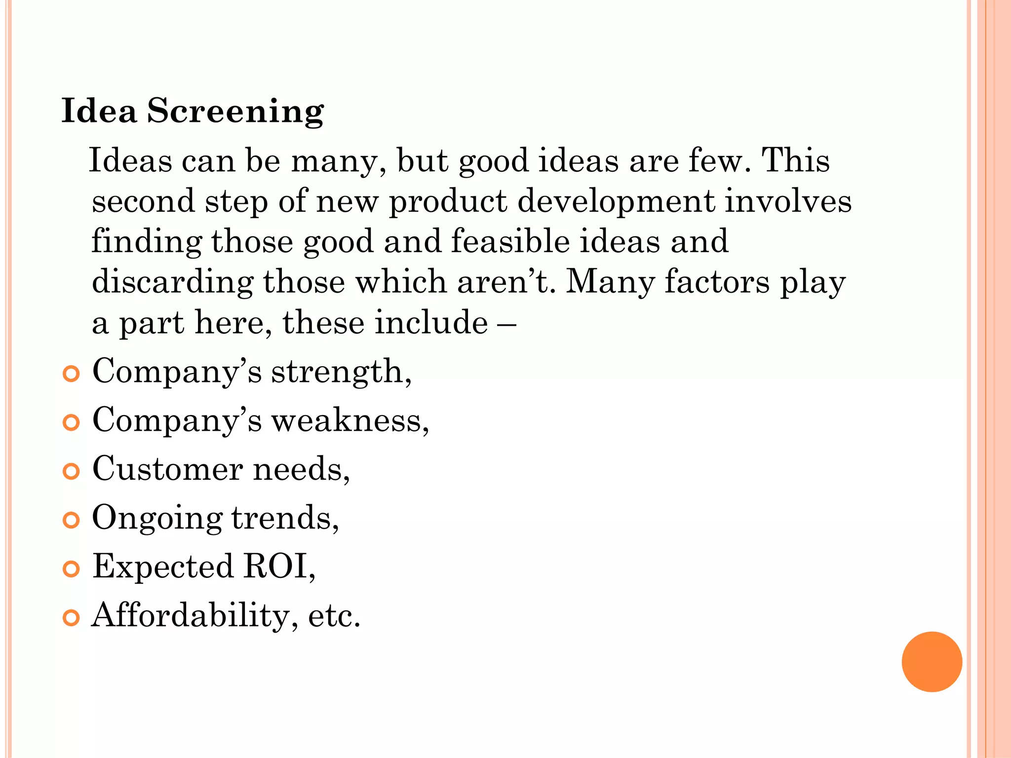 Idea Screening
Ideas can be many, but good ideas are few. This
second step of new product development involves
finding those good and feasible ideas and
discarding those which aren’t. Many factors play
a part here, these include –
 Company’s strength,
 Company’s weakness,
 Customer needs,
 Ongoing trends,
 Expected ROI,
 Affordability, etc.
 